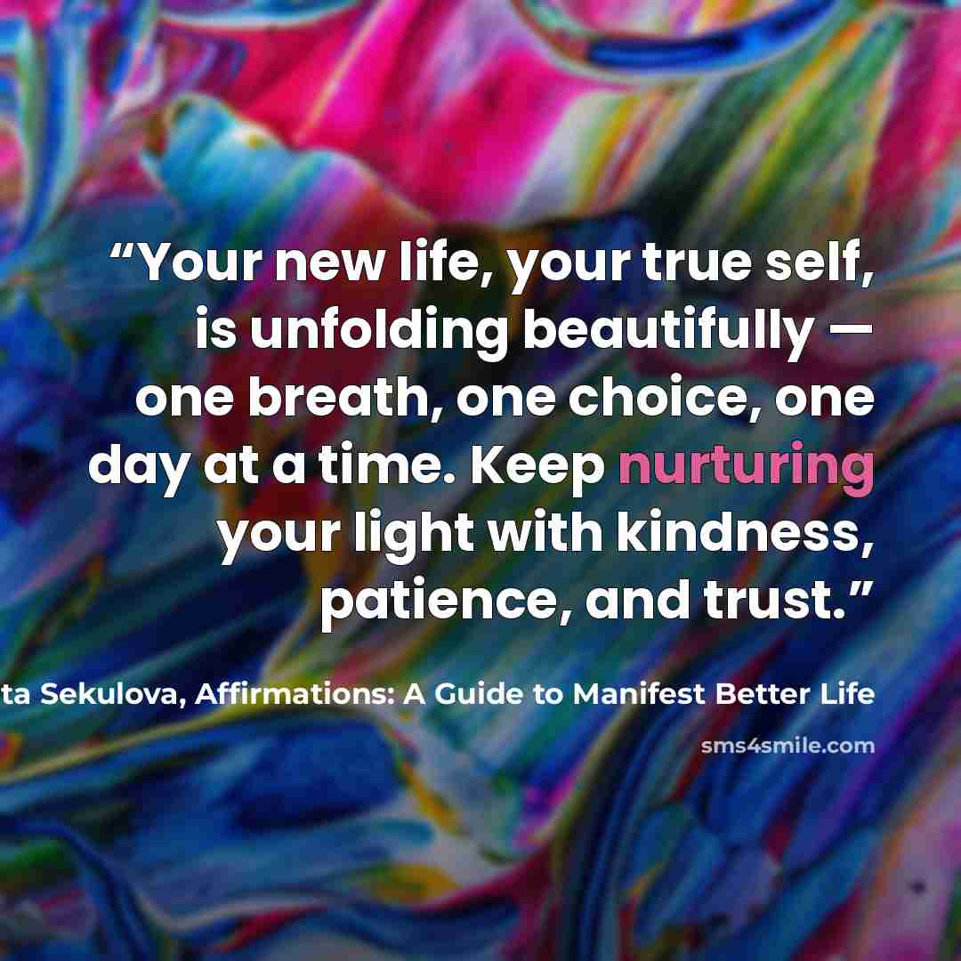 “Your new life, your true self, is unfolding beautifully — one breath, one choice, one day at a time. Keep nurturing your light with kindness, patience, and trust.” quote by Margarita Sekulova, Affirmations: A Guide to Manifest Better Life