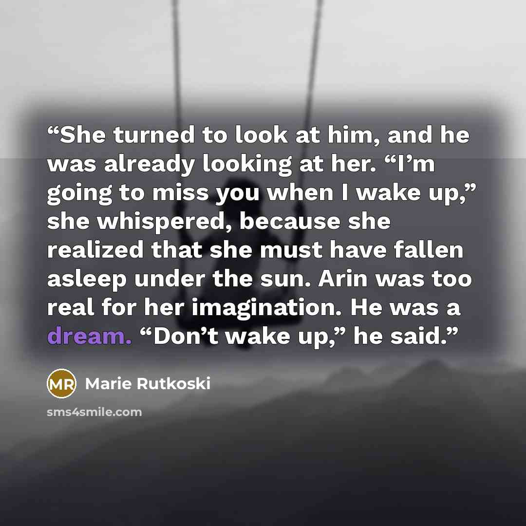 “She turned to look at him, and he was already looking at her. “I’m going to miss you when I wake up,” she whispered, because she realized that she must have fallen asleep under the sun. Arin was too real for her imagination. He was a dream. “Don’t wake up,” he said.” quote by Marie Rutkoski