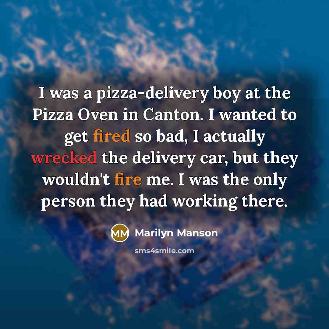 “I was a pizza-delivery boy at the Pizza Oven in Canton. I wanted to get fired so bad, I actually wrecked the delivery car, but they wouldn't fire me. I was the only person they had working there.” quote by Marilyn Manson