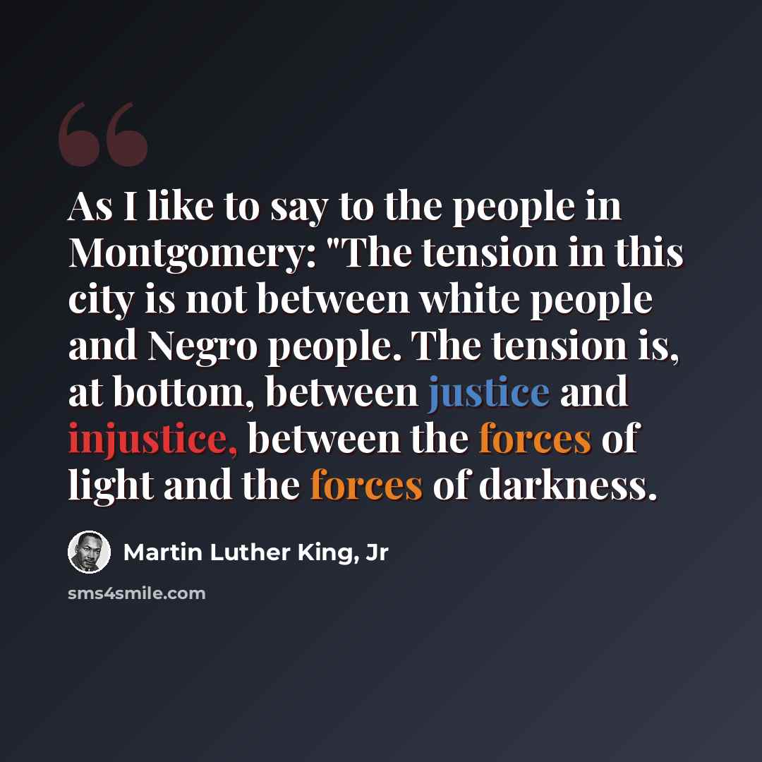 “As I like to say to the people in Montgomery: "The tension in this city is not between white people and Negro people. The tension is, at bottom, between justice and injustice, between the forces of light and the forces of darkness.” quote by Martin Luther King, Jr