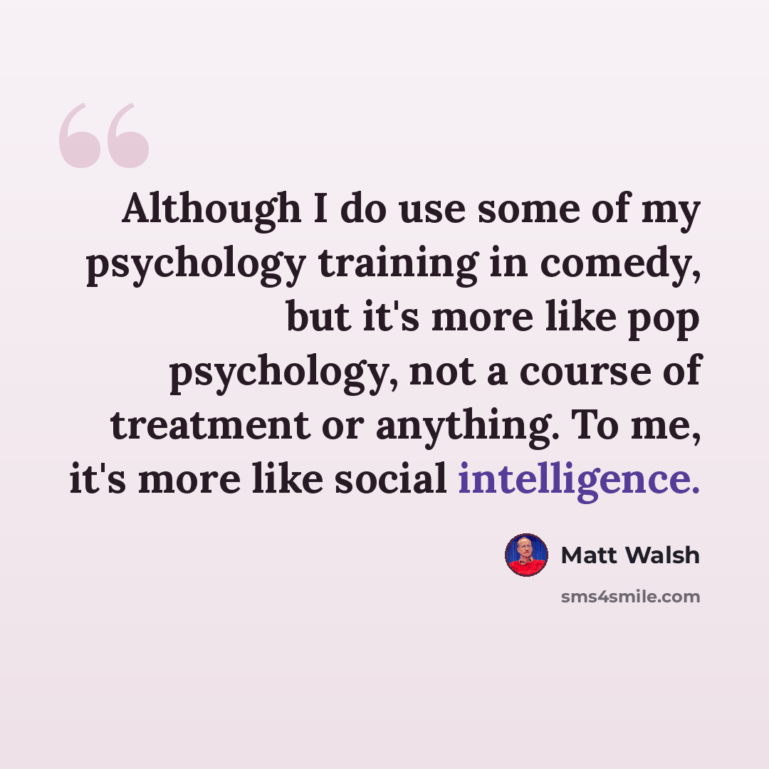 “Although I do use some of my psychology training in comedy, but it's more like pop psychology, not a course of treatment or anything. To me, it's more like social intelligence.” quote by Matt Walsh