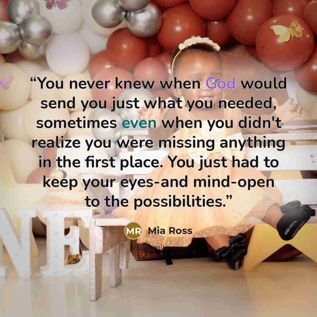 “You never knew when God would send you just what you needed, sometimes even when you didn't realize you were missing anything in the first place. You just had to keep your eyes-and mind-open to the possibilities.” quote by Mia Ross
