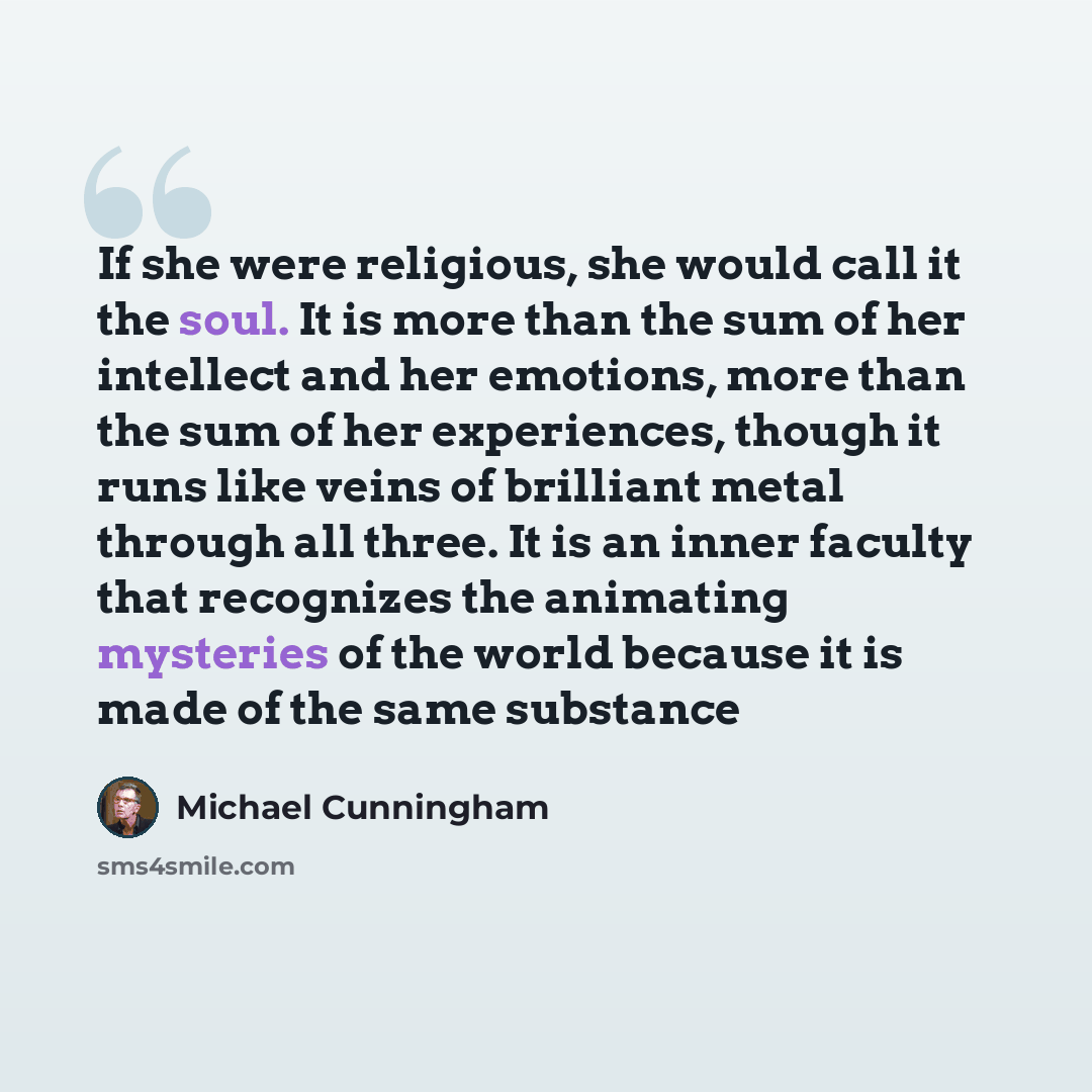 “If she were religious, she would call it the soul. It is more than the sum of her intellect and her emotions, more than the sum of her experiences, though it runs like veins of brilliant metal through all three. It is an inner faculty that recognizes the animating mysteries of the world because it…” quote by Michael Cunningham