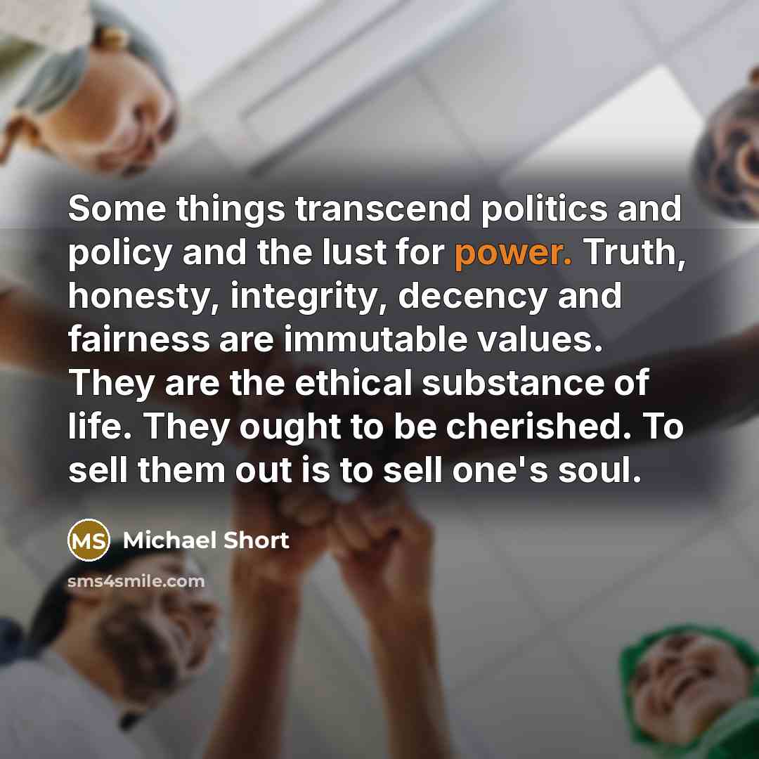 “Some things transcend politics and policy and the lust for power. Truth, honesty, integrity, decency and fairness are immutable values. They are the ethical substance of life. They ought to be cherished. To sell them out is to sell one's soul.” quote by Michael Short