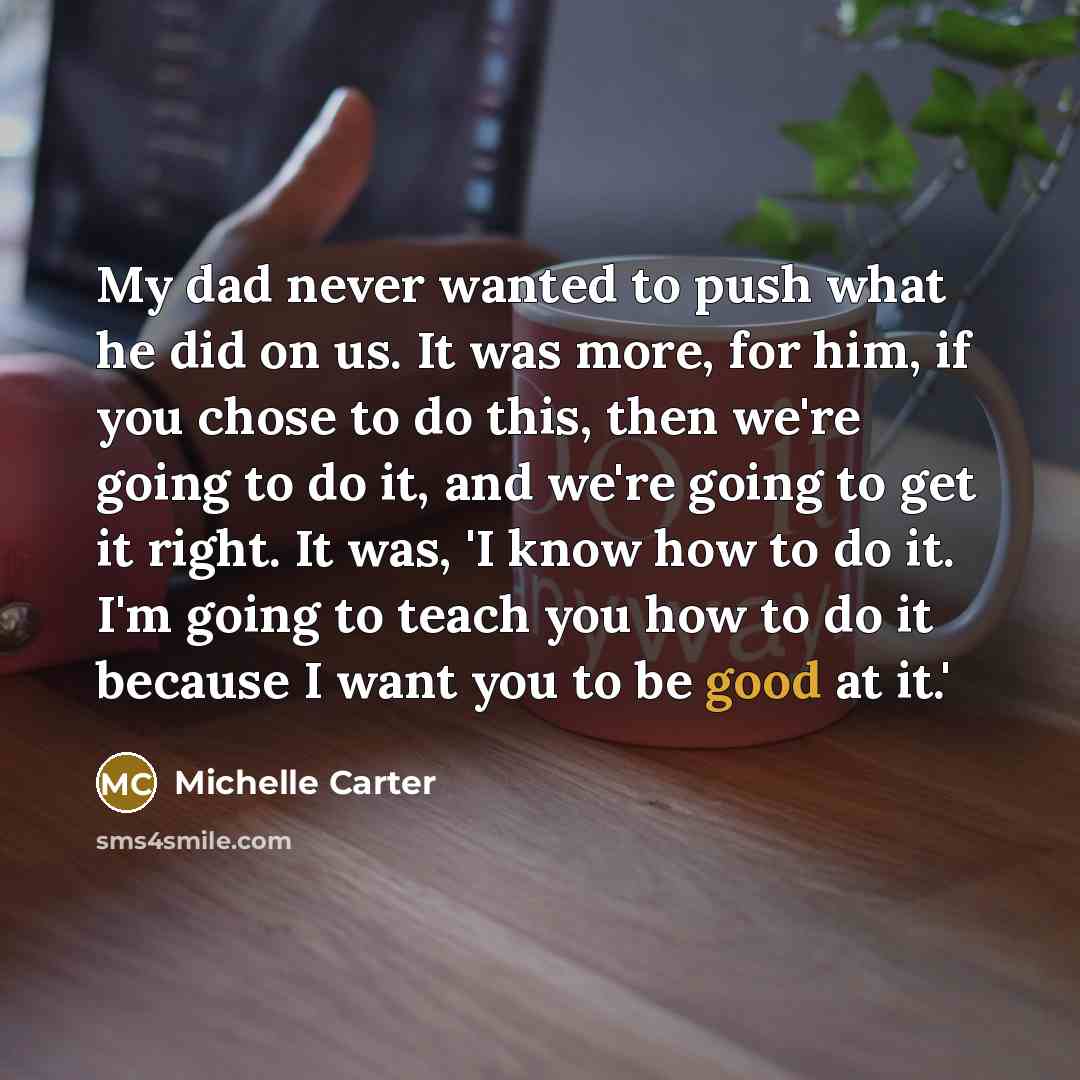 “My dad never wanted to push what he did on us. It was more, for him, if you chose to do this, then we're going to do it, and we're going to get it right. It was, 'I know how to do it. I'm going to teach you how to do it because I want you to be good at it.'” quote by Michelle Carter