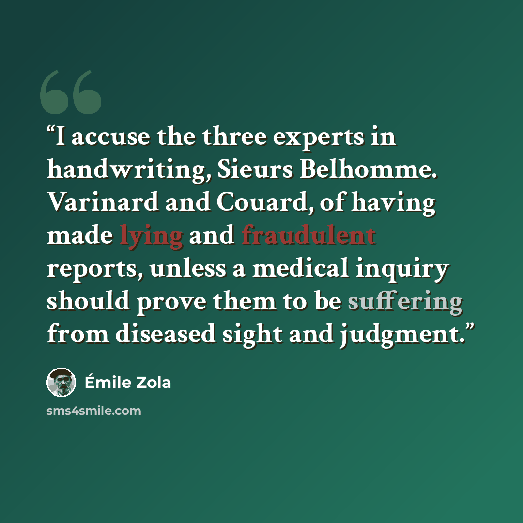 “I accuse the three experts in handwriting, Sieurs Belhomme. Varinard and Couard, of having made lying and fraudulent reports, unless a medical inquiry should prove them to be suffering from diseased sight and judgment.” quote by Émile Zola