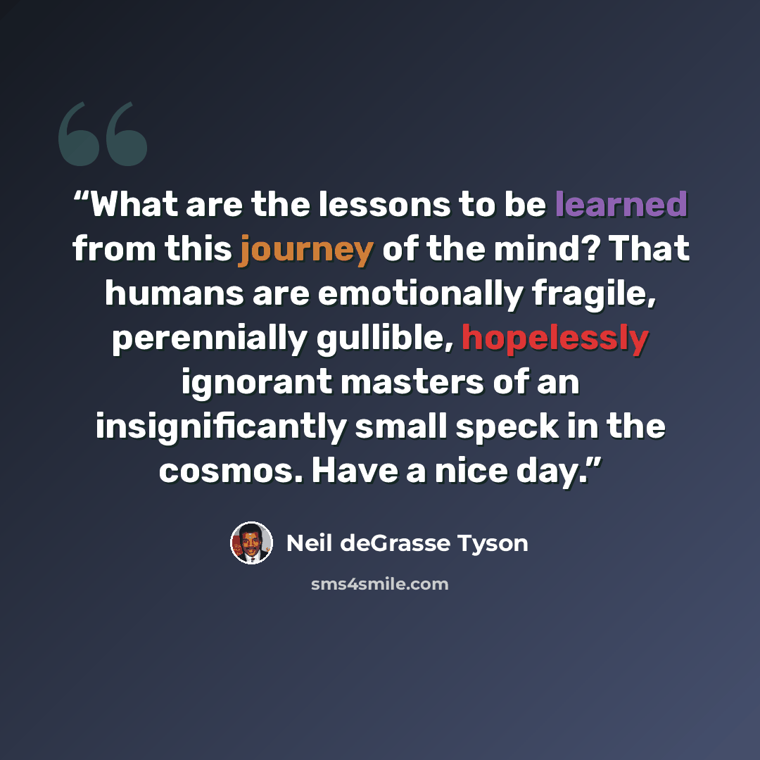 “What are the lessons to be learned from this journey of the mind? That humans are emotionally fragile, perennially gullible, hopelessly ignorant masters of an insignificantly small speck in the cosmos. Have a nice day.” quote by Neil deGrasse Tyson