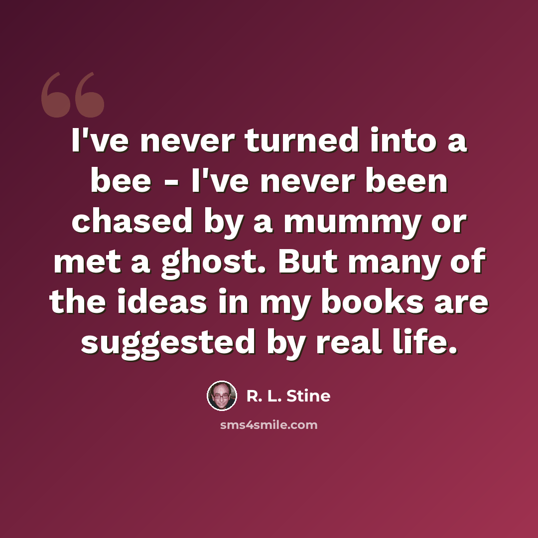 “I've never turned into a bee - I've never been chased by a mummy or met a ghost. But many of the ideas in my books are suggested by real life.” quote by R. L. Stine