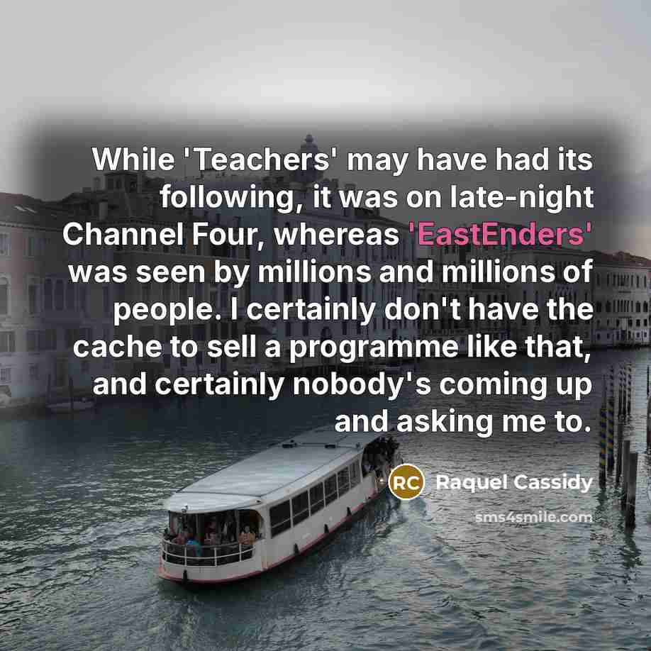 “While 'Teachers' may have had its following, it was on late-night Channel Four, whereas 'EastEnders' was seen by millions and millions of people. I certainly don't have the cache to sell a programme like that, and certainly nobody's coming up and asking me to.” quote by Raquel Cassidy