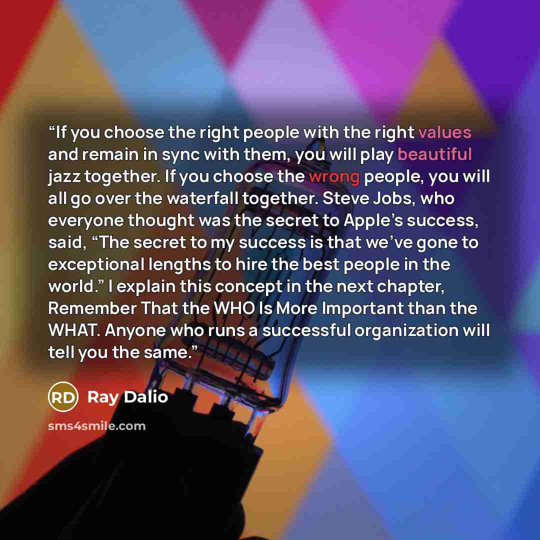 “If you choose the right people with the right values and remain in sync with them, you will play beautiful jazz together. If you choose the wrong people, you will all go over the waterfall together. Steve Jobs, who everyone thought was the secret to Apple’s success, said, “The secret to my success…” quote by Ray Dalio