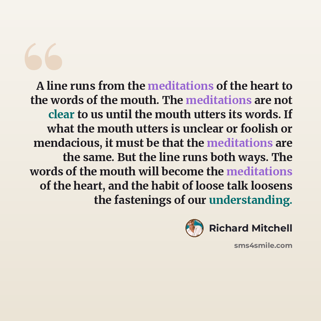 “A line runs from the meditations of the heart to the words of the mouth. The meditations are not clear to us until the mouth utters its words. If what the mouth utters is unclear or foolish or mendacious, it must be that the meditations are the same. But the line runs both ways. The words of the…” quote by Richard Mitchell
