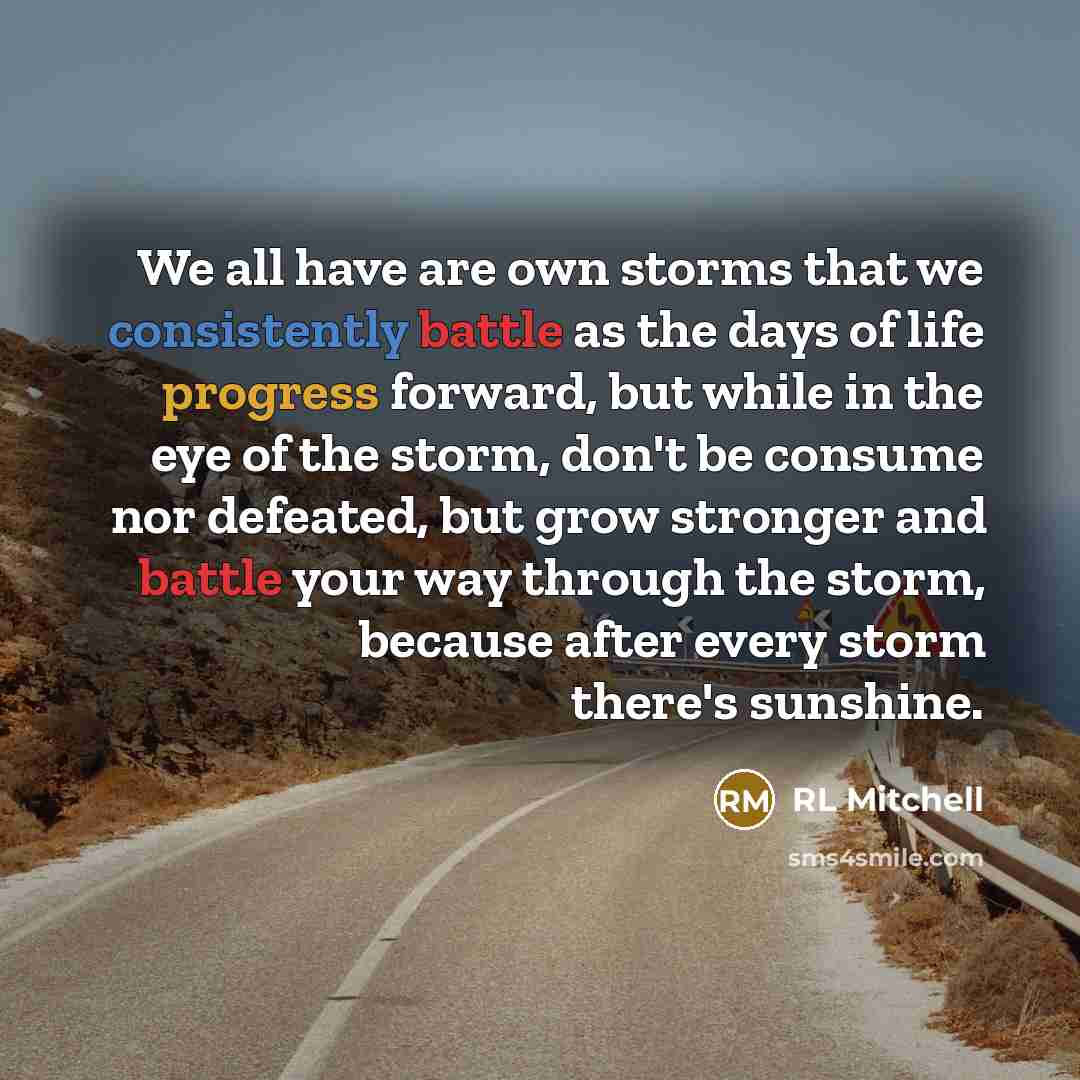 “We all have are own storms that we consistently battle as the days of life progress forward, but while in the eye of the storm, don't be consume nor defeated, but grow stronger and battle your way through the storm, because after every storm there's sunshine.” quote by RL Mitchell