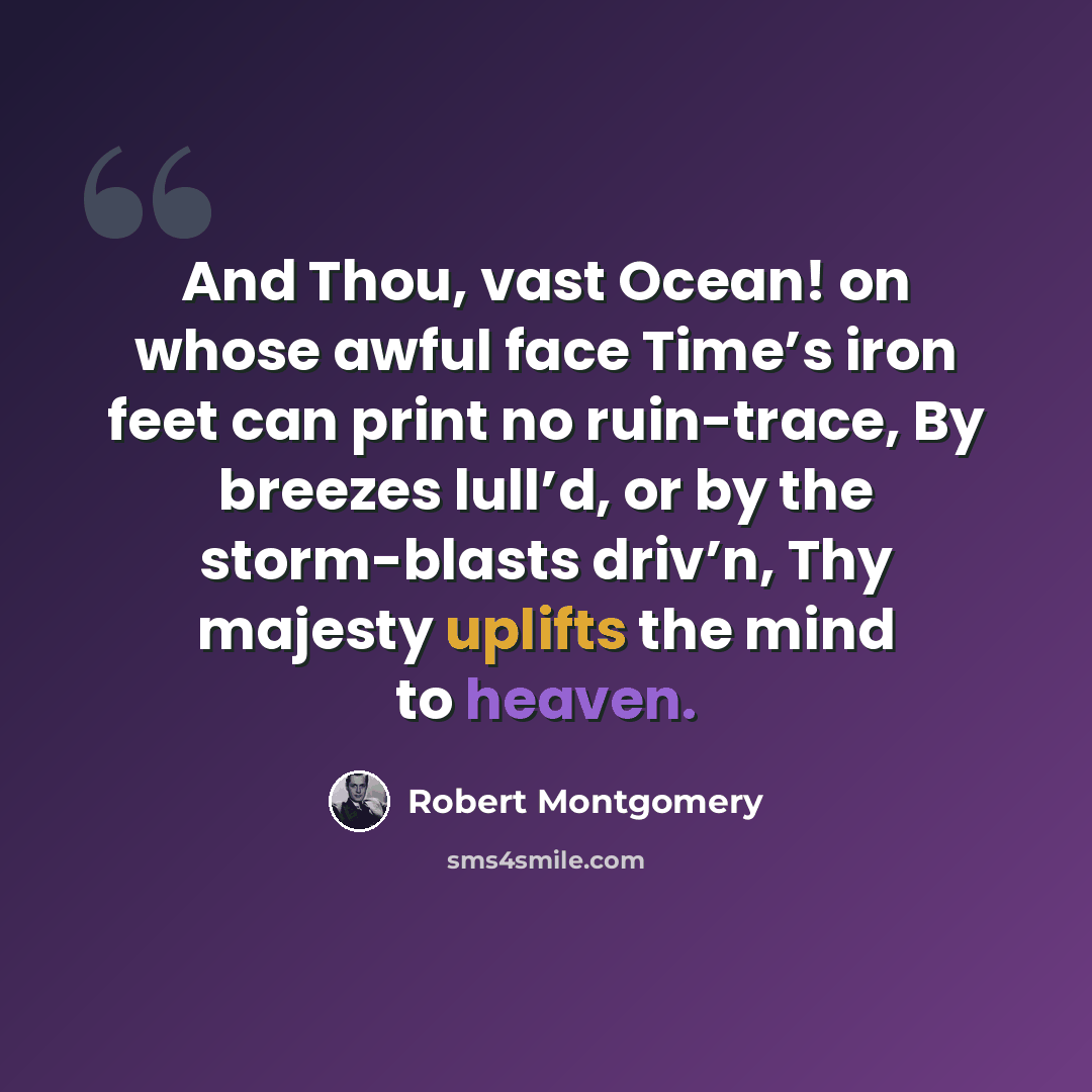 “And Thou, vast Ocean! on whose awful face Time’s iron feet can print no ruin-trace, By breezes lull’d, or by the storm-blasts driv’n, Thy majesty uplifts the mind to heaven.” quote by Robert Montgomery