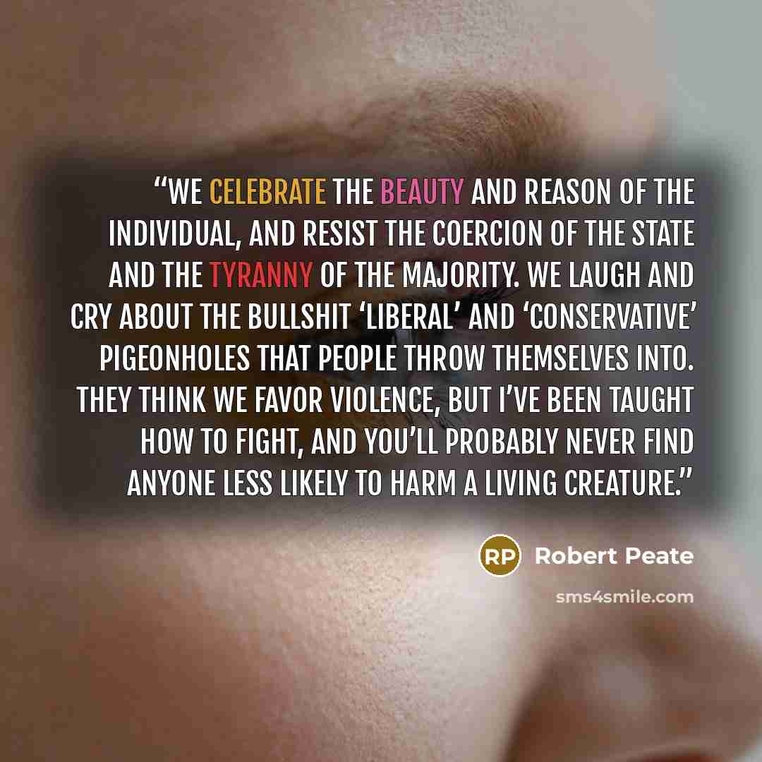 “We celebrate the beauty and reason of the individual, and resist the coercion of the state and the tyranny of the majority. We laugh and cry about the bullshit ‘liberal’ and ‘conservative’ pigeonholes that people throw themselves into. They think we favor violence, but I’ve been taught how to…” quote by Robert Peate