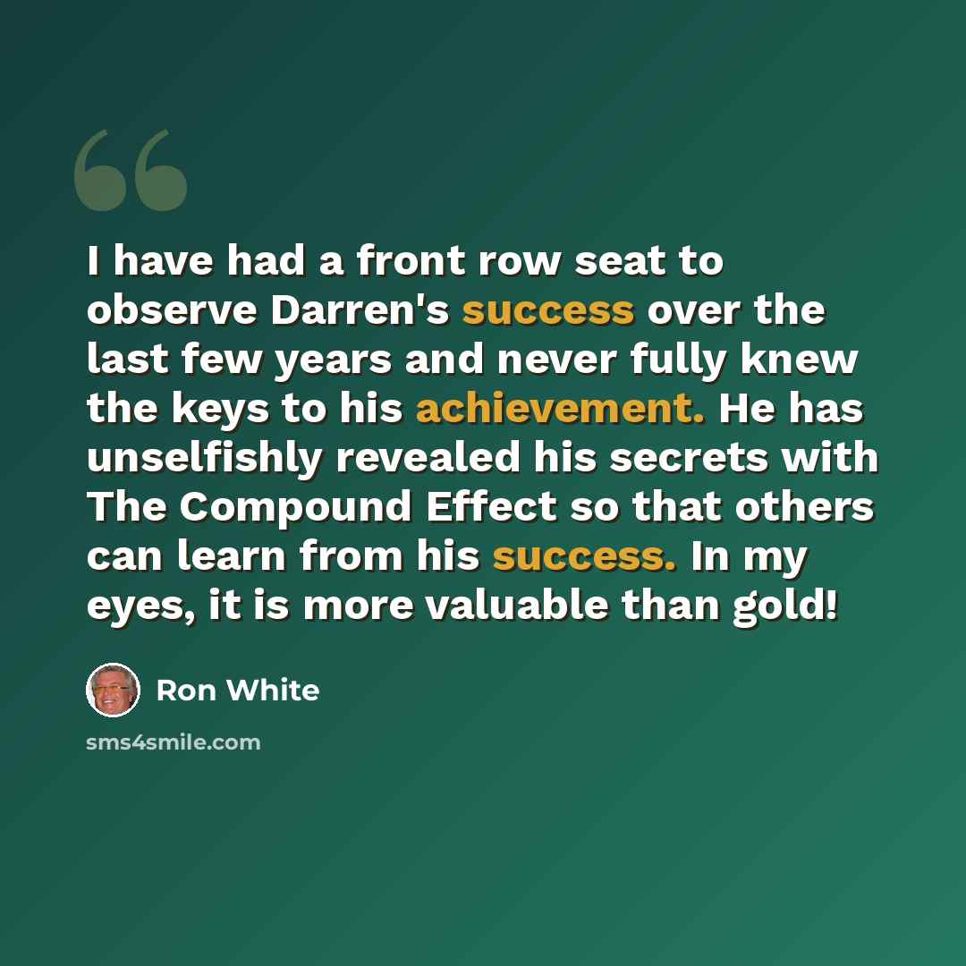 “I have had a front row seat to observe Darren's success over the last few years and never fully knew the keys to his achievement. He has unselfishly revealed his secrets with The Compound Effect so that others can learn from his success. In my eyes, it is more valuable than gold!” quote by Ron White