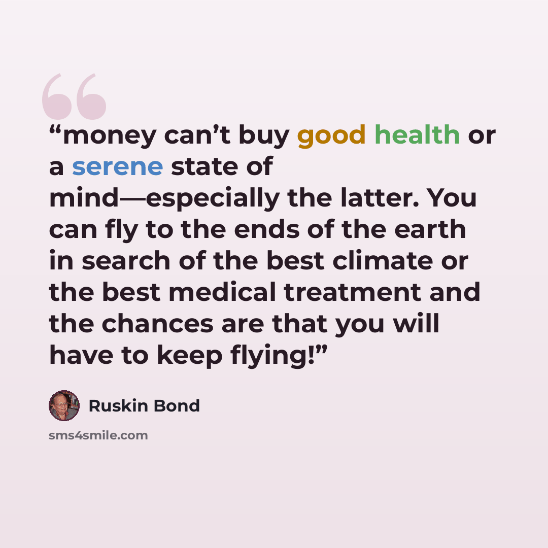 “money can’t buy good health or a serene state of mind—especially the latter. You can fly to the ends of the earth in search of the best climate or the best medical treatment and the chances are that you will have to keep flying!” quote by Ruskin Bond