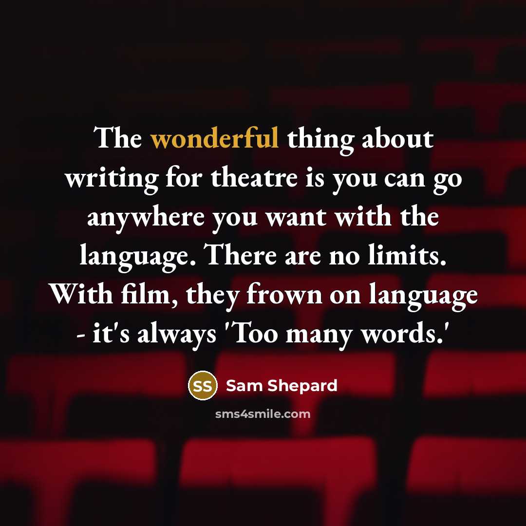 “The wonderful thing about writing for theatre is you can go anywhere you want with the language. There are no limits. With film, they frown on language - it's always 'Too many words.'” quote by Sam Shepard
