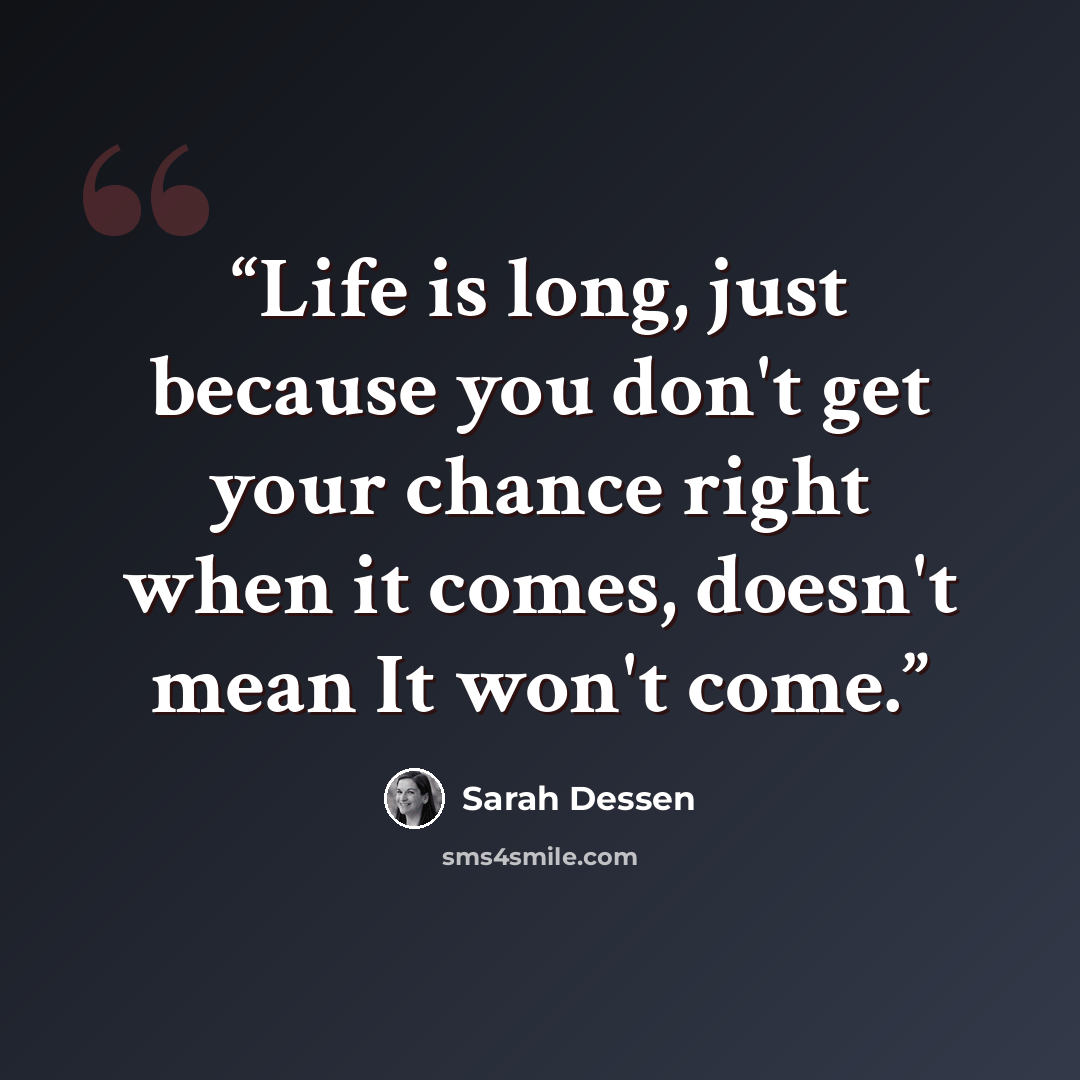 “Life is long, just because you don't get your chance right when it comes, doesn't mean It won't come.” quote by Sarah Dessen