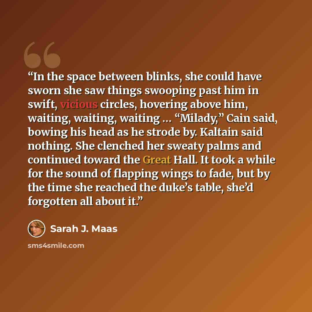 “In the space between blinks, she could have sworn she saw things swooping past him in swift, vicious circles, hovering above him, waiting, waiting, waiting … “Milady,” Cain said, bowing his head as he strode by. Kaltain said nothing. She clenched her sweaty palms and continued toward the Great…” quote by Sarah J. Maas