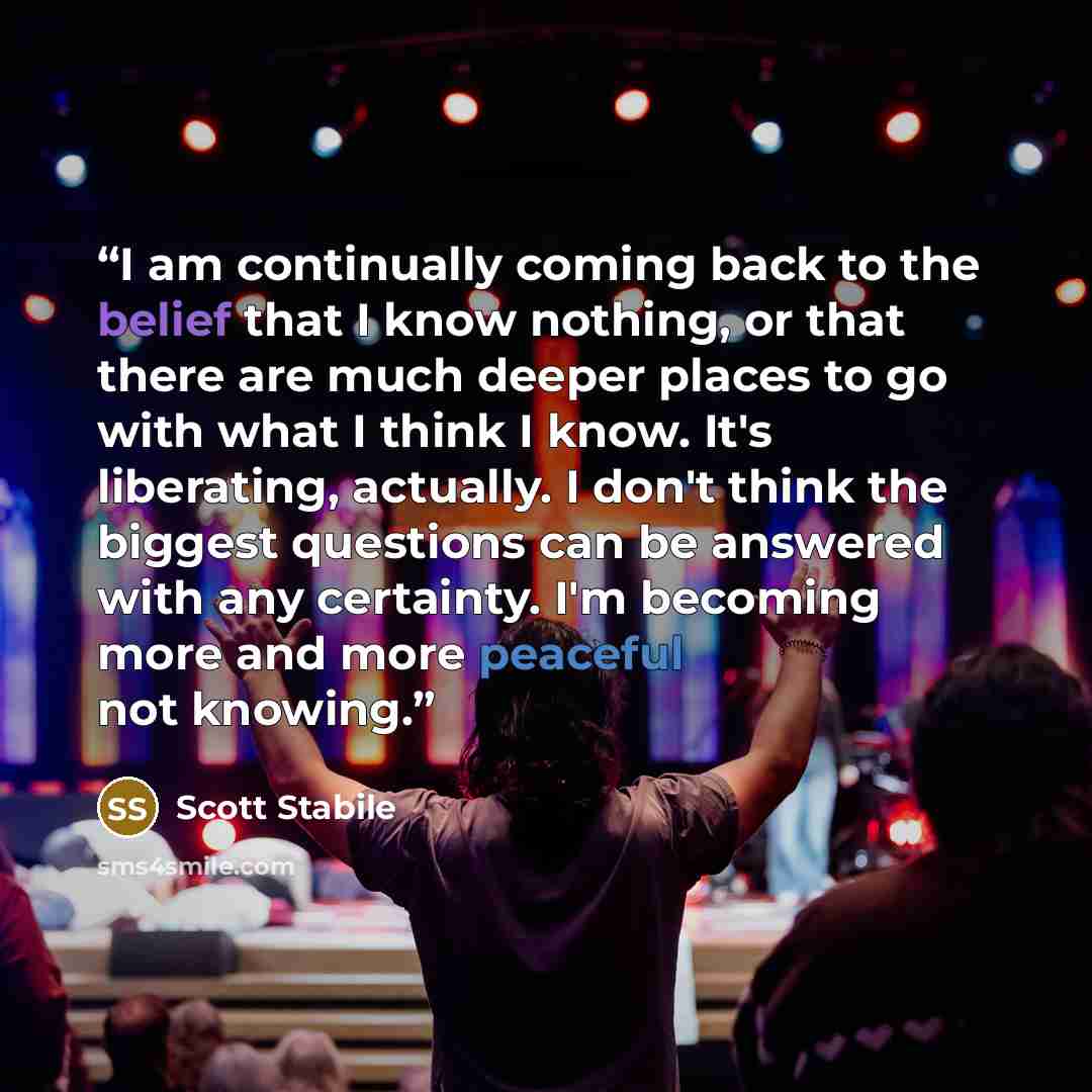 “I am continually coming back to the belief that I know nothing, or that there are much deeper places to go with what I think I know. It's liberating, actually. I don't think the biggest questions can be answered with any certainty. I'm becoming more and more peaceful not knowing.” quote by Scott Stabile