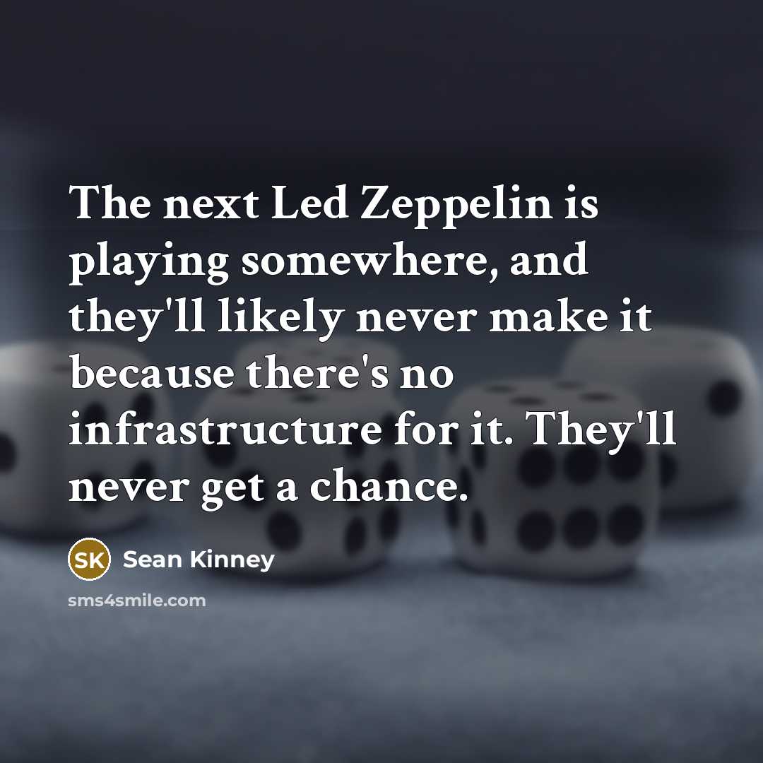 “The next Led Zeppelin is playing somewhere, and they'll likely never make it because there's no infrastructure for it. They'll never get a chance.” quote by Sean Kinney