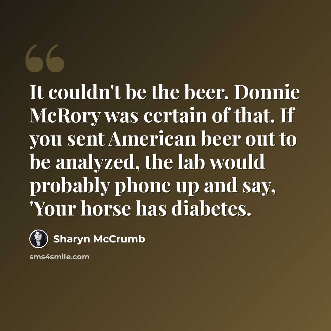 “It couldn't be the beer. Donnie McRory was certain of that. If you sent American beer out to be analyzed, the lab would probably phone up and say, 'Your horse has diabetes.” quote by Sharyn McCrumb