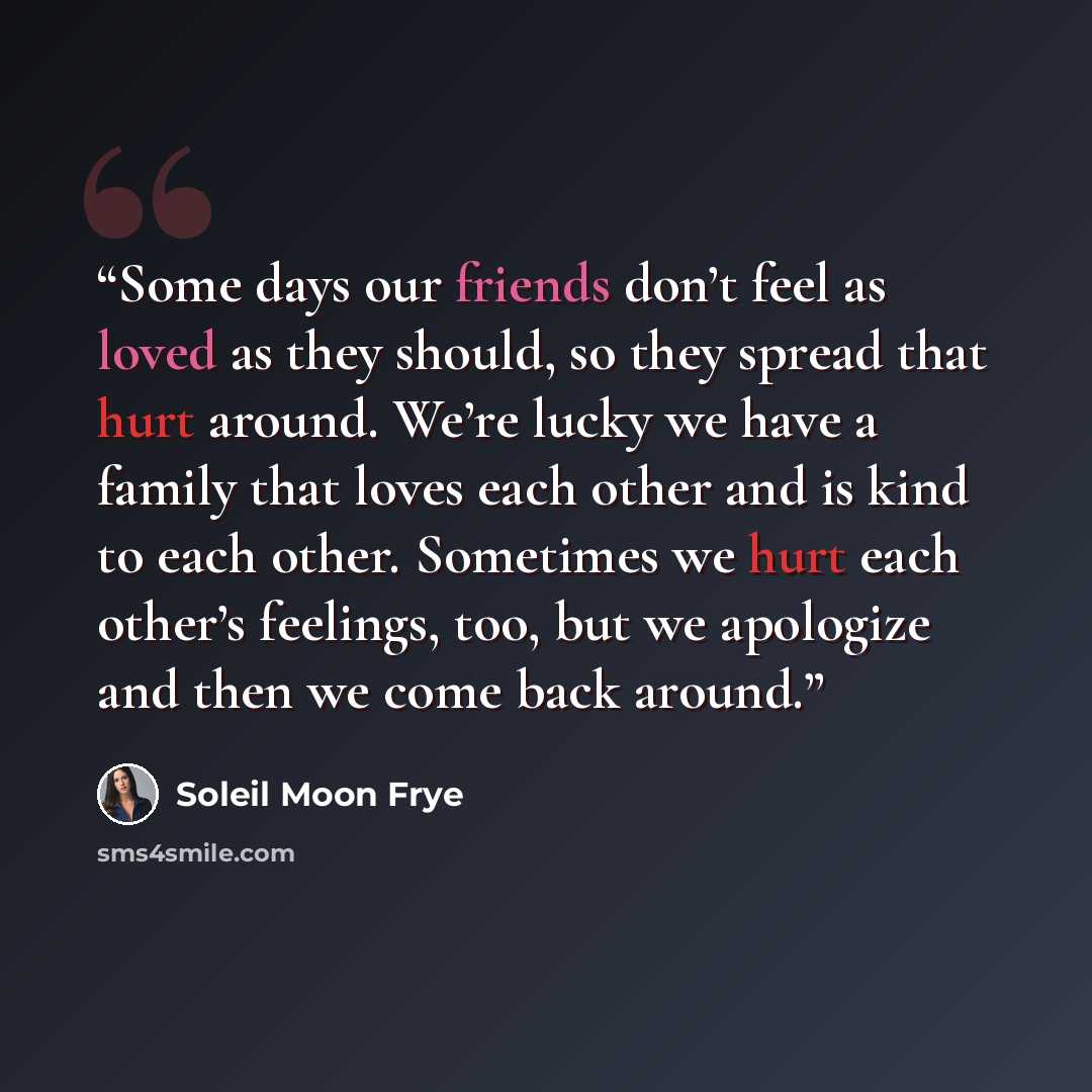 “Some days our friends don’t feel as loved as they should, so they spread that hurt around. We’re lucky we have a family that loves each other and is kind to each other. Sometimes we hurt each other’s feelings, too, but we apologize and then we come back around.” quote by Soleil Moon Frye
