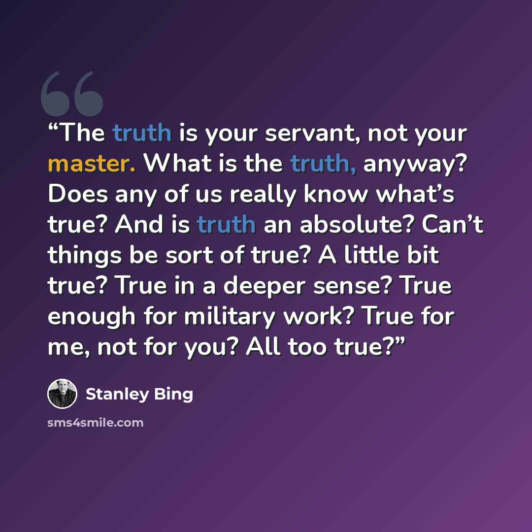 “The truth is your servant, not your master. What is the truth, anyway? Does any of us really know what’s true? And is truth an absolute? Can’t things be sort of true? A little bit true? True in a deeper sense? True enough for military work? True for me, not for you? All too true?” quote by Stanley Bing