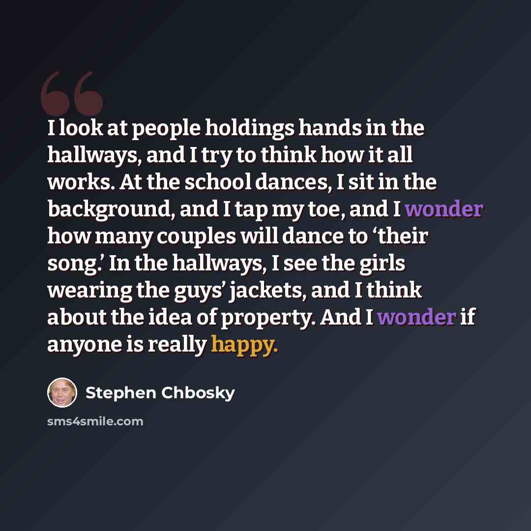 “I look at people holdings hands in the hallways, and I try to think how it all works. At the school dances, I sit in the background, and I tap my toe, and I wonder how many couples will dance to ‘their song.’ In the hallways, I see the girls wearing the guys’ jackets, and I think about the idea of…” quote by Stephen Chbosky