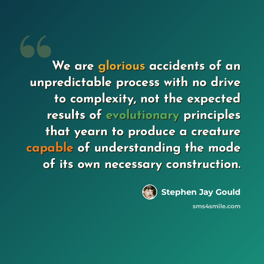 “We are glorious accidents of an unpredictable process with no drive to complexity, not the expected results of evolutionary principles that yearn to produce a creature capable of understanding the mode of its own necessary construction.” quote by Stephen Jay Gould