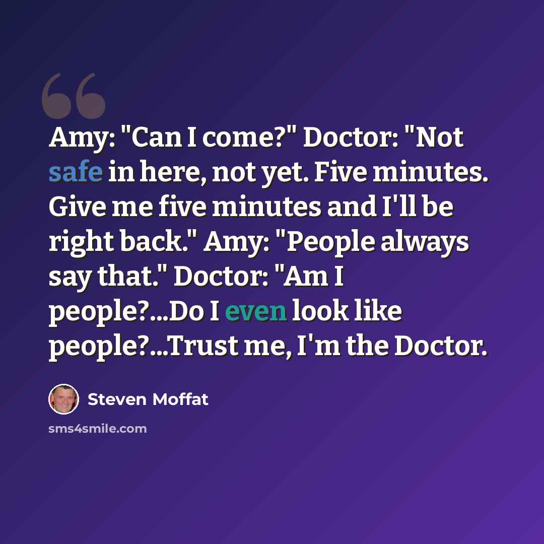 “Amy: "Can I come?" Doctor: "Not safe in here, not yet. Five minutes. Give me five minutes and I'll be right back." Amy: "People always say that." Doctor: "Am I people?...Do I even look like people?...Trust me, I'm the Doctor.” quote by Steven Moffat