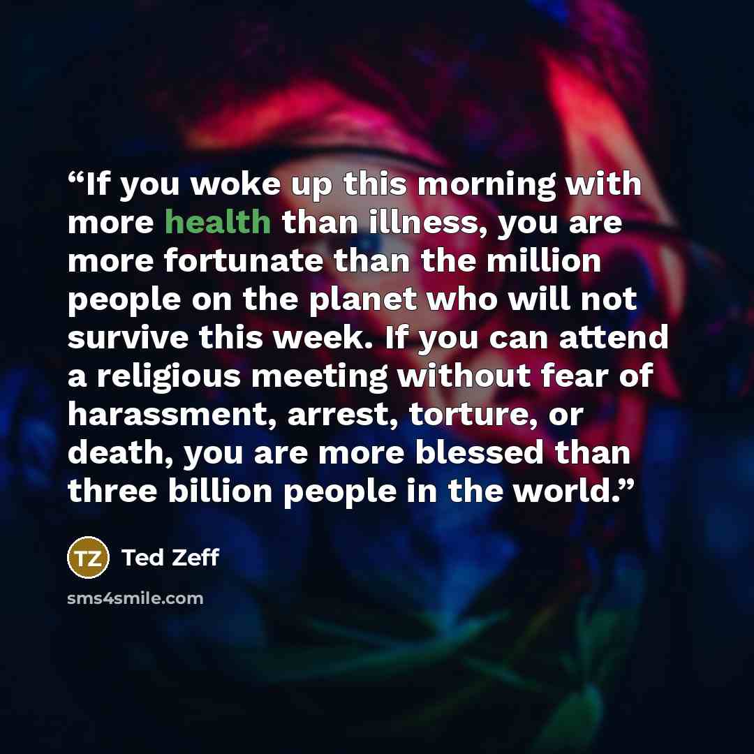 “If you woke up this morning with more health than illness, you are more fortunate than the million people on the planet who will not survive this week. If you can attend a religious meeting without fear of harassment, arrest, torture, or death, you are more blessed than three billion people in the…” quote by Ted Zeff