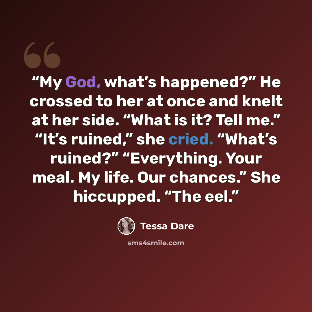 “My God, what’s happened?” He crossed to her at once and knelt at her side. “What is it? Tell me.” “It’s ruined,” she cried. “What’s ruined?” “Everything. Your meal. My life. Our chances.” She hiccupped. “The eel.” quote by Tessa Dare