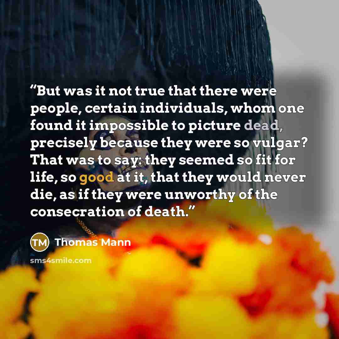 “But was it not true that there were people, certain individuals, whom one found it impossible to picture dead, precisely because they were so vulgar? That was to say: they seemed so fit for life, so good at it, that they would never die, as if they were unworthy of the consecration of death.” quote by Thomas Mann