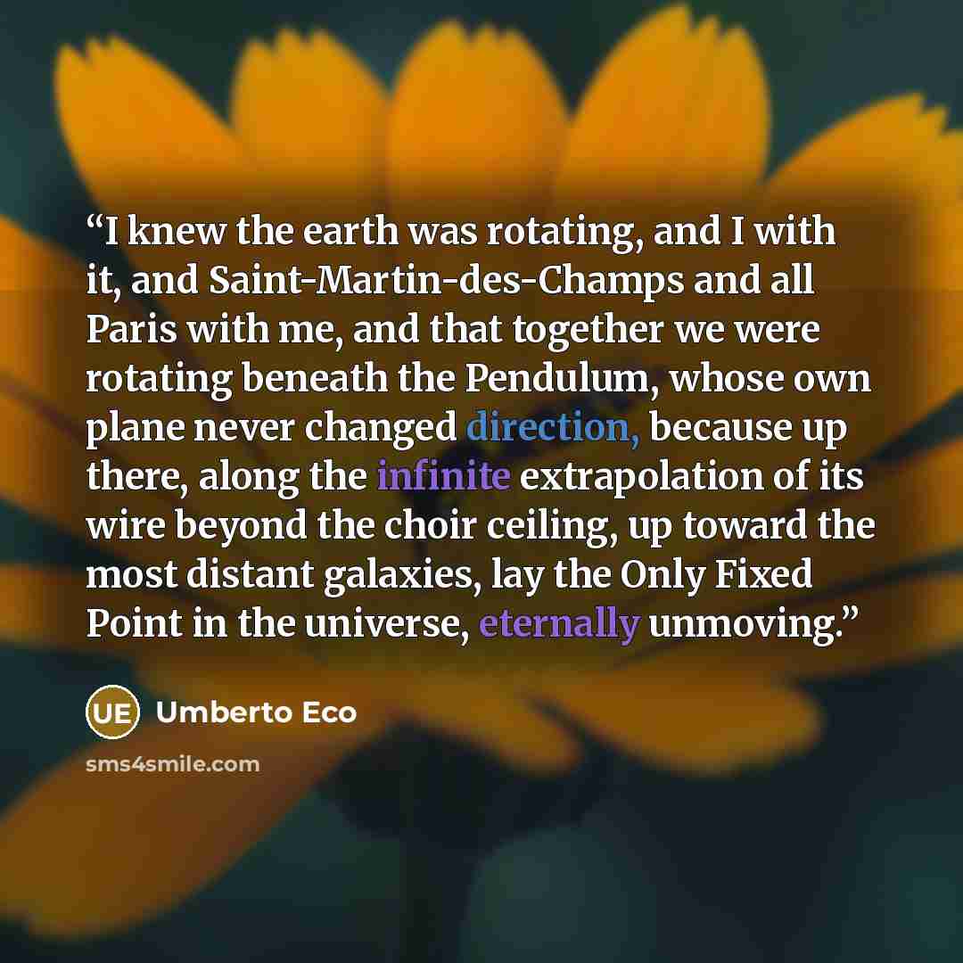 “I knew the earth was rotating, and I with it, and Saint-Martin-des-Champs and all Paris with me, and that together we were rotating beneath the Pendulum, whose own plane never changed direction, because up there, along the infinite extrapolation of its wire beyond the choir ceiling, up toward the…” quote by Umberto Eco