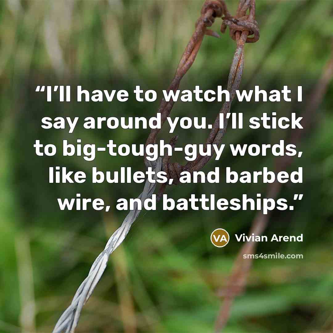 “I’ll have to watch what I say around you. I’ll stick to big-tough-guy words, like bullets, and barbed wire, and battleships.” quote by Vivian Arend