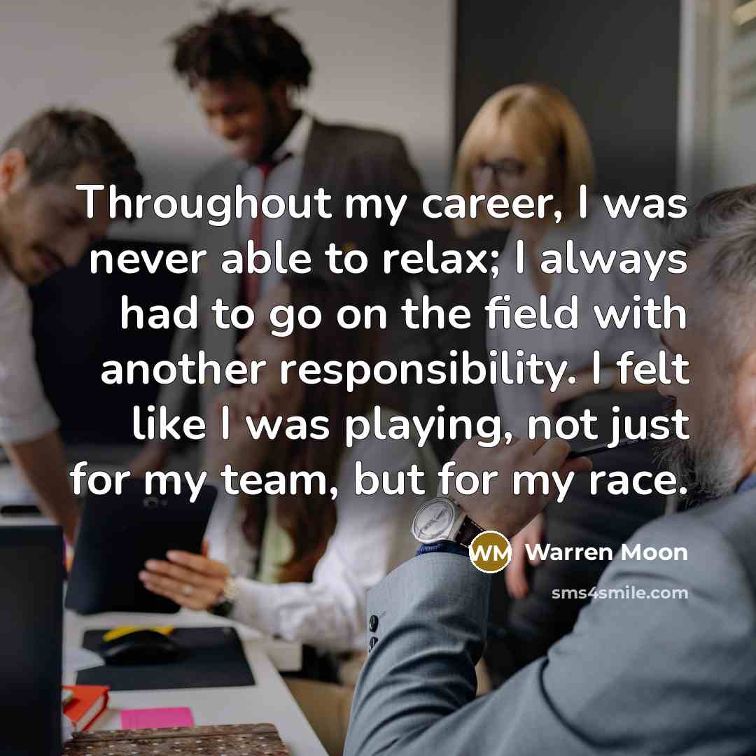 “Throughout my career, I was never able to relax; I always had to go on the field with another responsibility. I felt like I was playing, not just for my team, but for my race.” quote by Warren Moon
