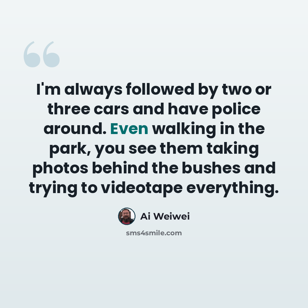 “I'm always followed by two or three cars and have police around. Even walking in the park, you see them taking photos behind the bushes and trying to videotape everything.” quote by Ai Weiwei