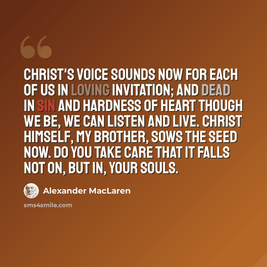 “Christ's voice sounds now for each of us in loving invitation; and dead in sin and hardness of heart though we be, we can listen and live. Christ Himself, my brother, sows the seed now. Do you take care that it falls not on, but in, your souls.” quote by Alexander MacLaren