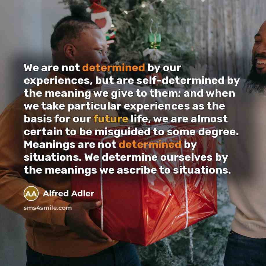 “We are not determined by our experiences, but are self-determined by the meaning we give to them; and when we take particular experiences as the basis for our future life, we are almost certain to be misguided to some degree. Meanings are not determined by situations. We determine ourselves by the…” quote by Alfred Adler