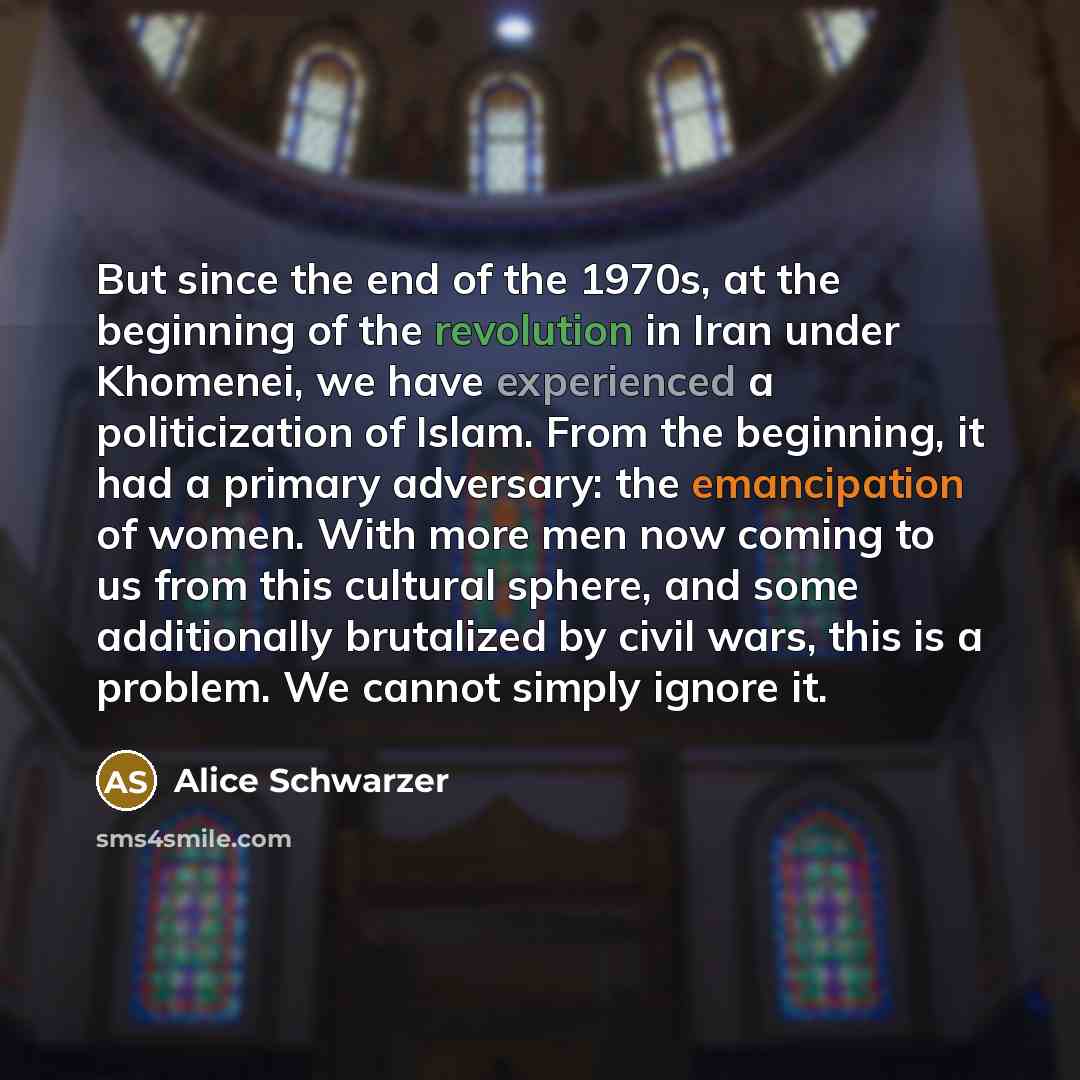 “But since the end of the 1970s, at the beginning of the revolution in Iran under Khomenei, we have experienced a politicization of Islam. From the beginning, it had a primary adversary: the emancipation of women. With more men now coming to us from this cultural sphere, and some additionally…” quote by Alice Schwarzer