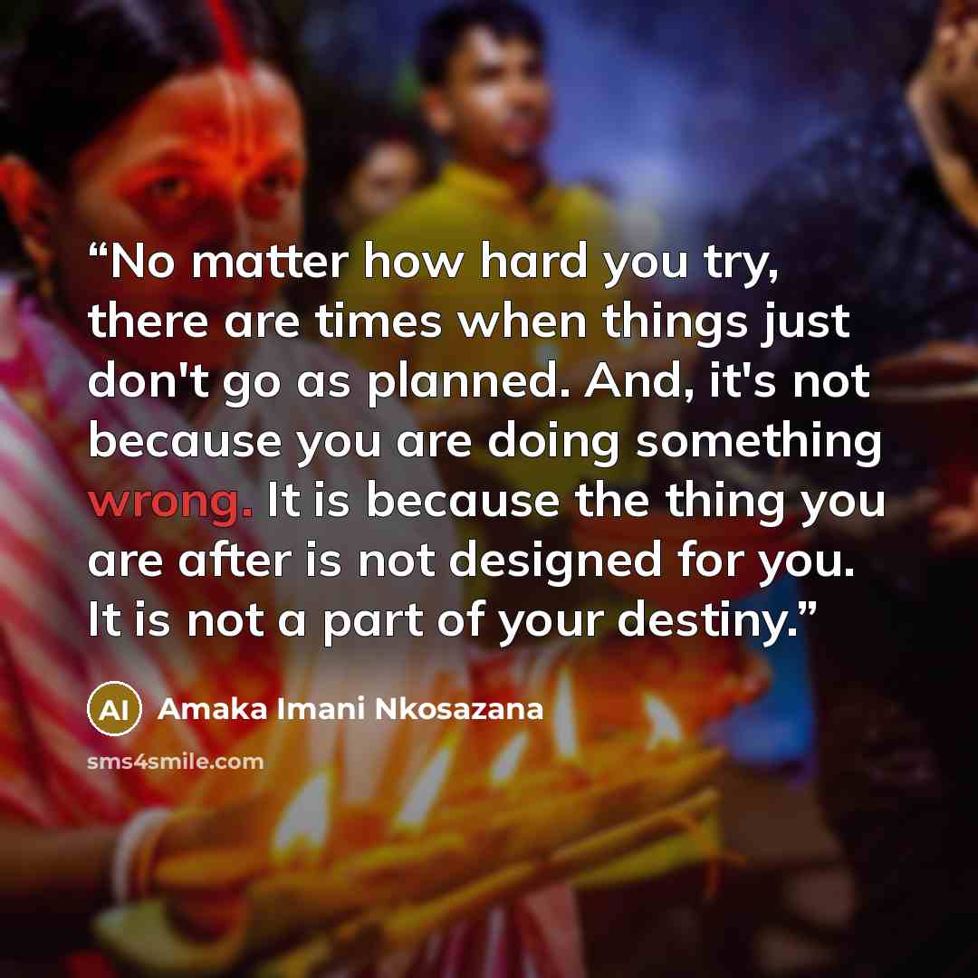 “No matter how hard you try, there are times when things just don't go as planned. And, it's not because you are doing something wrong. It is because the thing you are after is not designed for you. It is not a part of your destiny.” quote by Amaka Imani Nkosazana