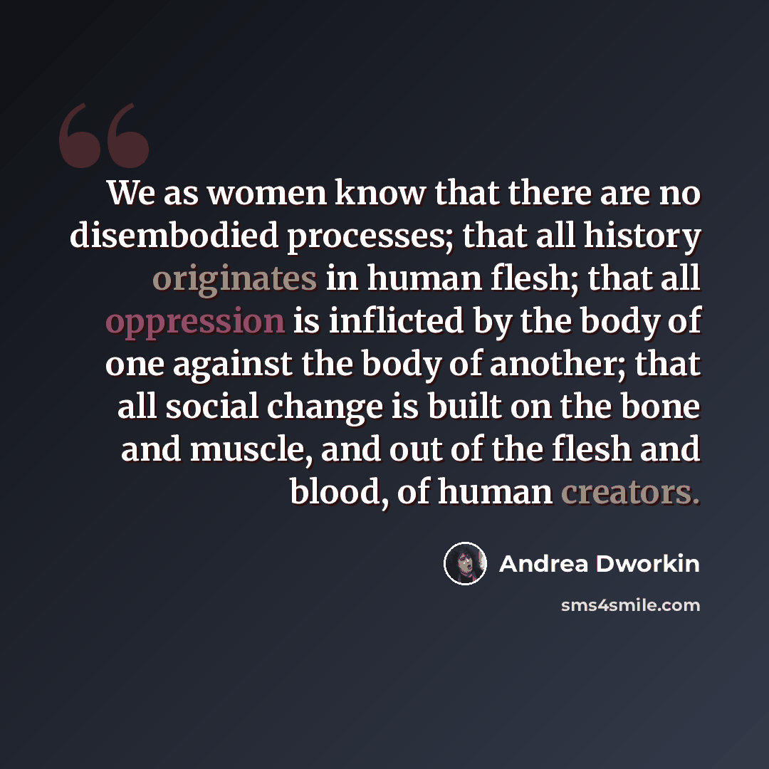 “We as women know that there are no disembodied processes; that all history originates in human flesh; that all oppression is inflicted by the body of one against the body of another; that all social change is built on the bone and muscle, and out of the flesh and blood, of human creators.” quote by Andrea Dworkin