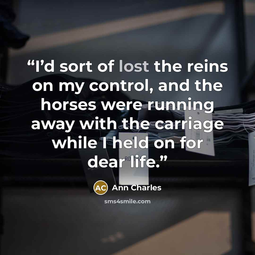 “I’d sort of lost the reins on my control, and the horses were running away with the carriage while I held on for dear life.” quote by Ann Charles