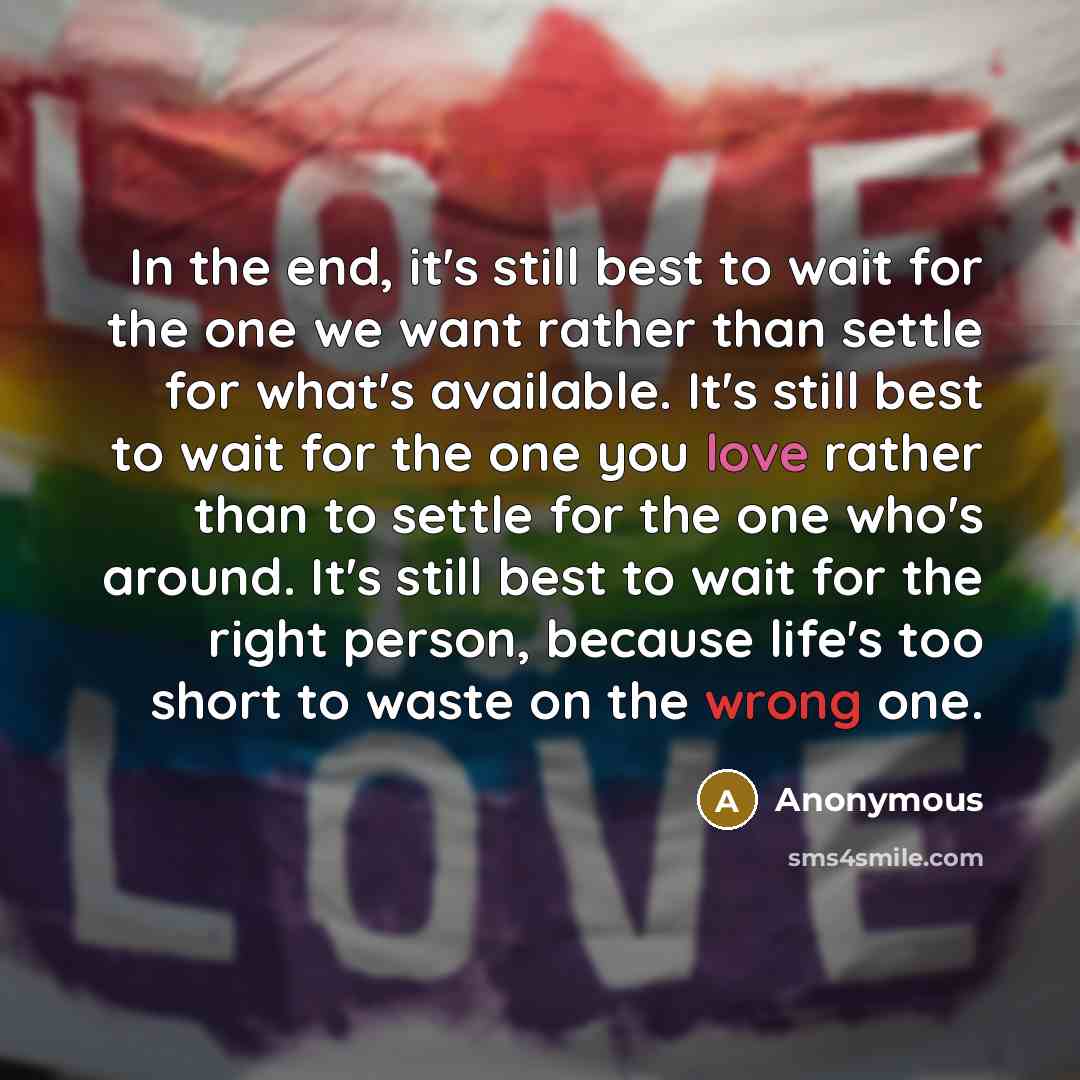 “In the end, it's still best to wait for the one we want rather than settle for what's available. It's still best to wait for the one you love rather than to settle for the one who's around. It's still best to wait for the right person, because life's too short to waste on the wrong one.” quote by Anonymous