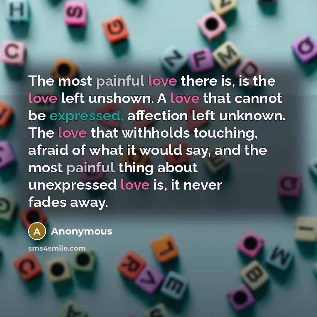“The most painful love there is, is the love left unshown. A love that cannot be expressed, affection left unknown. The love that withholds touching, afraid of what it would say, and the most painful thing about unexpressed love is, it never fades away.” quote by Anonymous