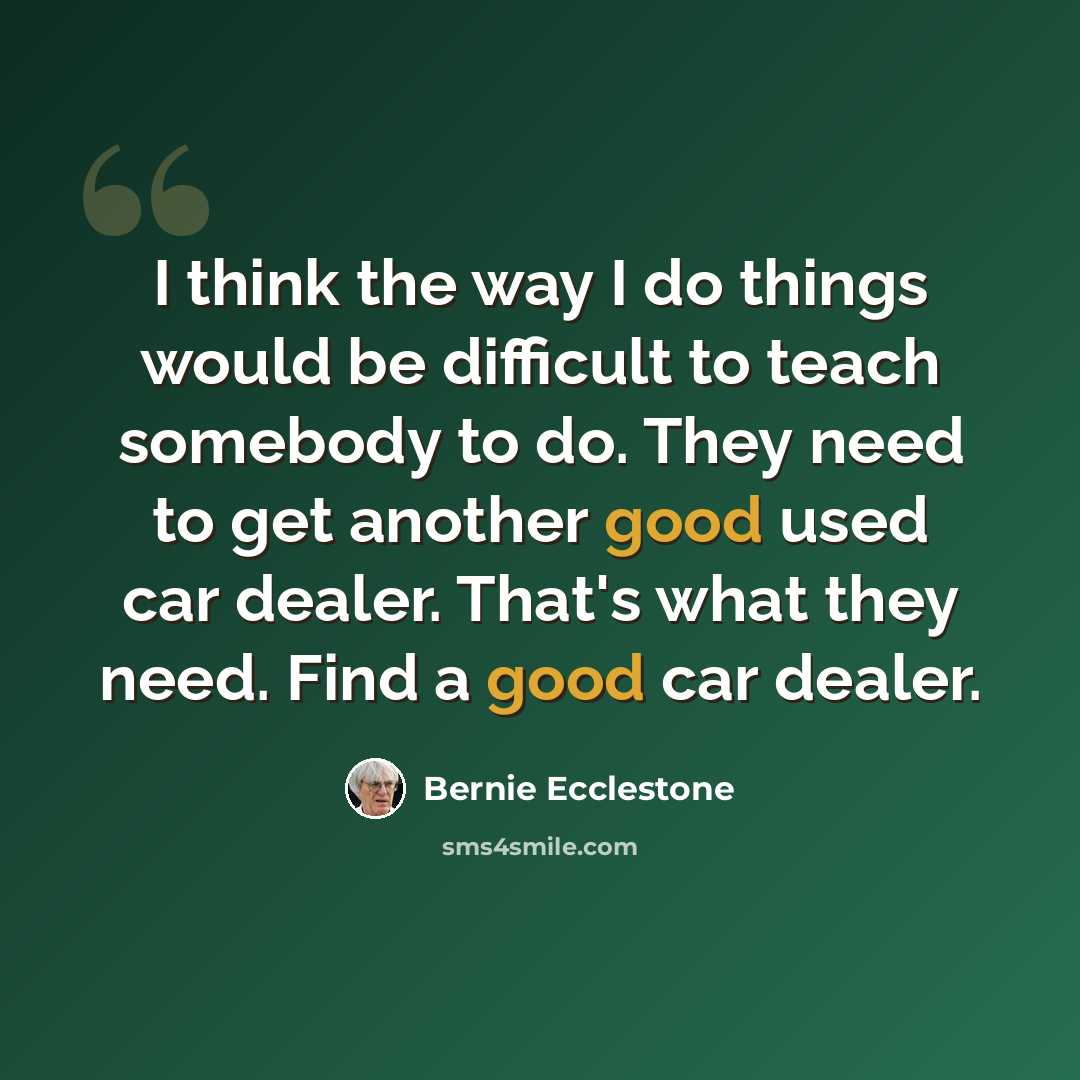 “I think the way I do things would be difficult to teach somebody to do. They need to get another good used car dealer. That's what they need. Find a good car dealer.” quote by Bernie Ecclestone