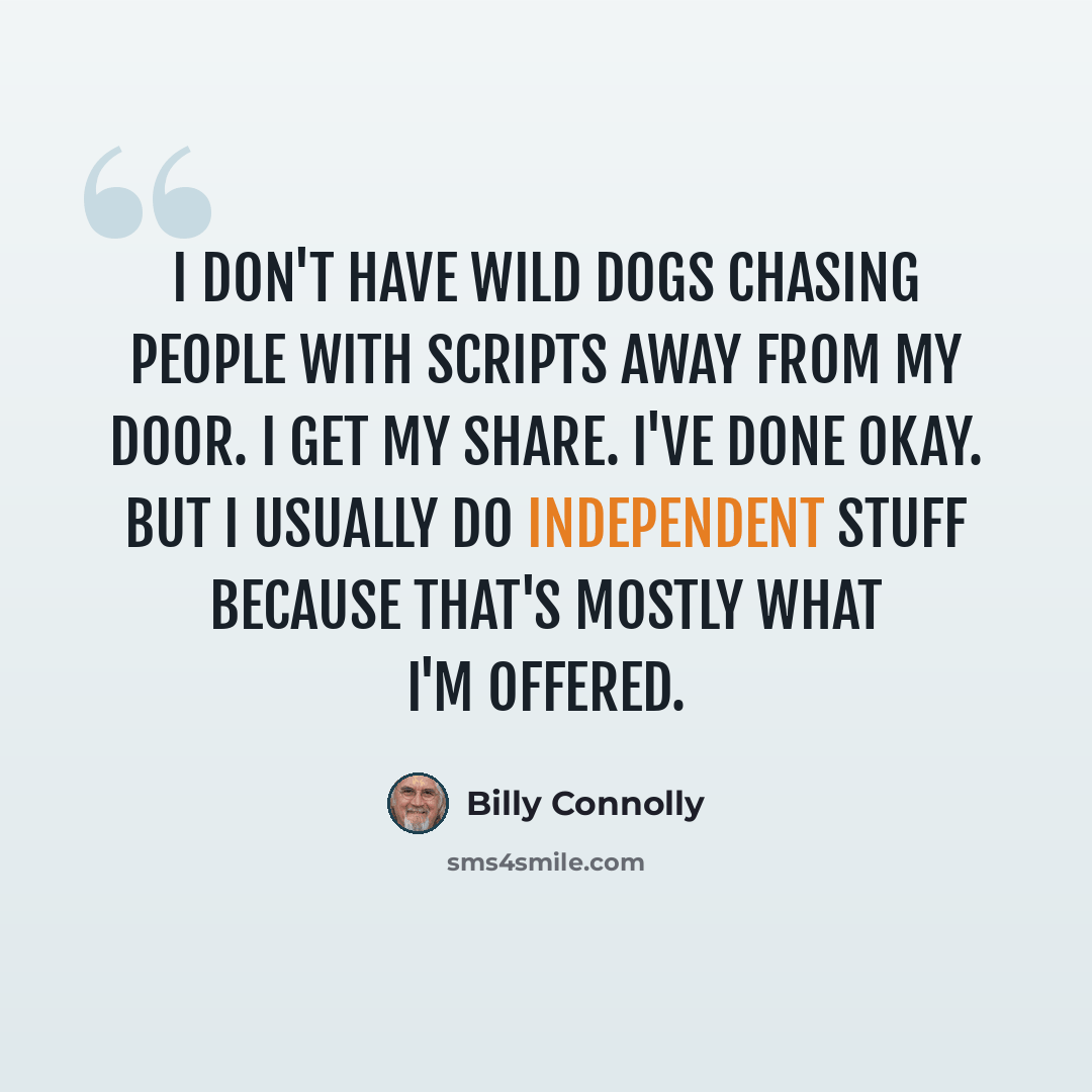 “I don't have wild dogs chasing people with scripts away from my door. I get my share. I've done okay. But I usually do independent stuff because that's mostly what I'm offered.” quote by Billy Connolly