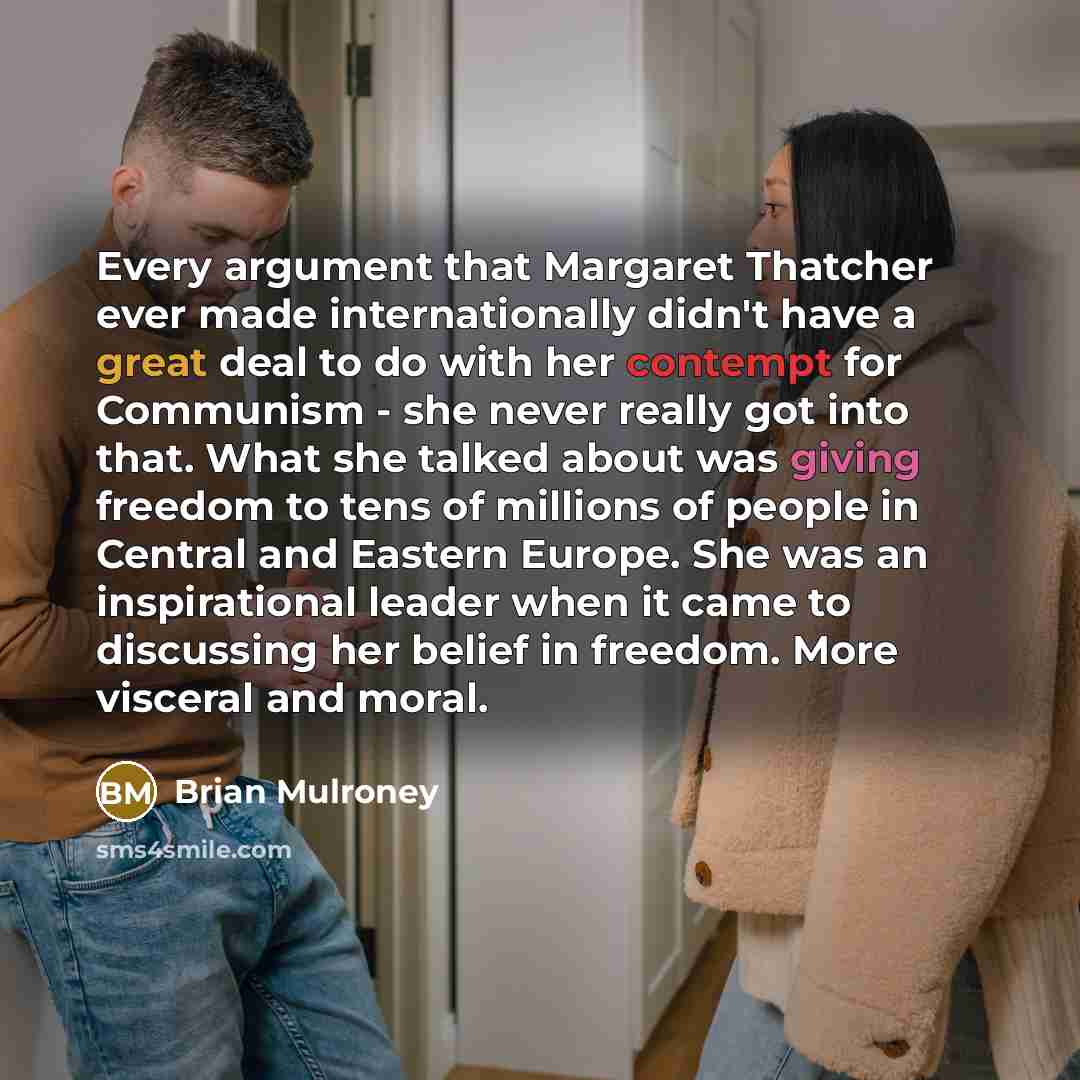 “Every argument that Margaret Thatcher ever made internationally didn't have a great deal to do with her contempt for Communism - she never really got into that. What she talked about was giving freedom to tens of millions of people in Central and Eastern Europe. She was an inspirational leader…” quote by Brian Mulroney