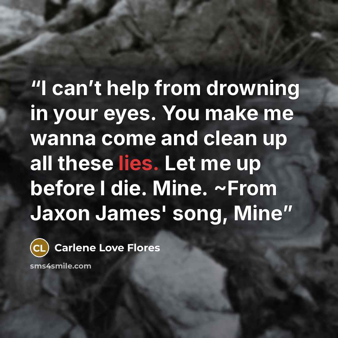 “I can’t help from drowning in your eyes. You make me wanna come and clean up all these lies. Let me up before I die. Mine. ~From Jaxon James' song, Mine” quote by Carlene Love Flores